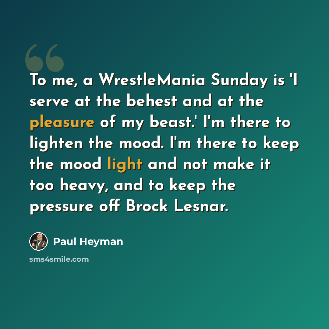 “To me, a WrestleMania Sunday is 'I serve at the behest and at the pleasure of my beast.' I'm there to lighten the mood. I'm there to keep the mood light and not make it too heavy, and to keep the pressure off Brock Lesnar.” quote by Paul Heyman