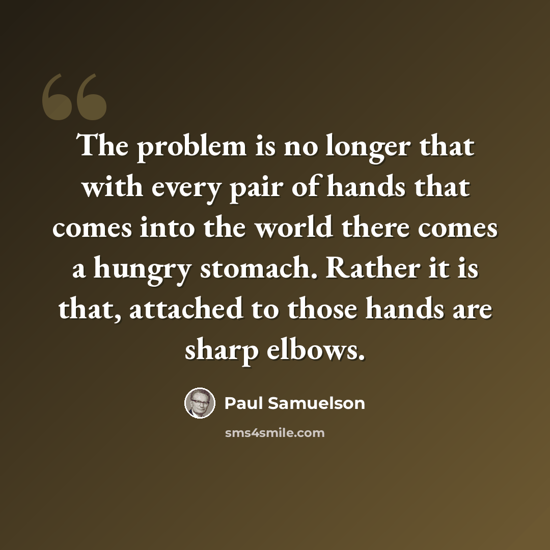 “The problem is no longer that with every pair of hands that comes into the world there comes a hungry stomach. Rather it is that, attached to those hands are sharp elbows.” quote by Paul Samuelson