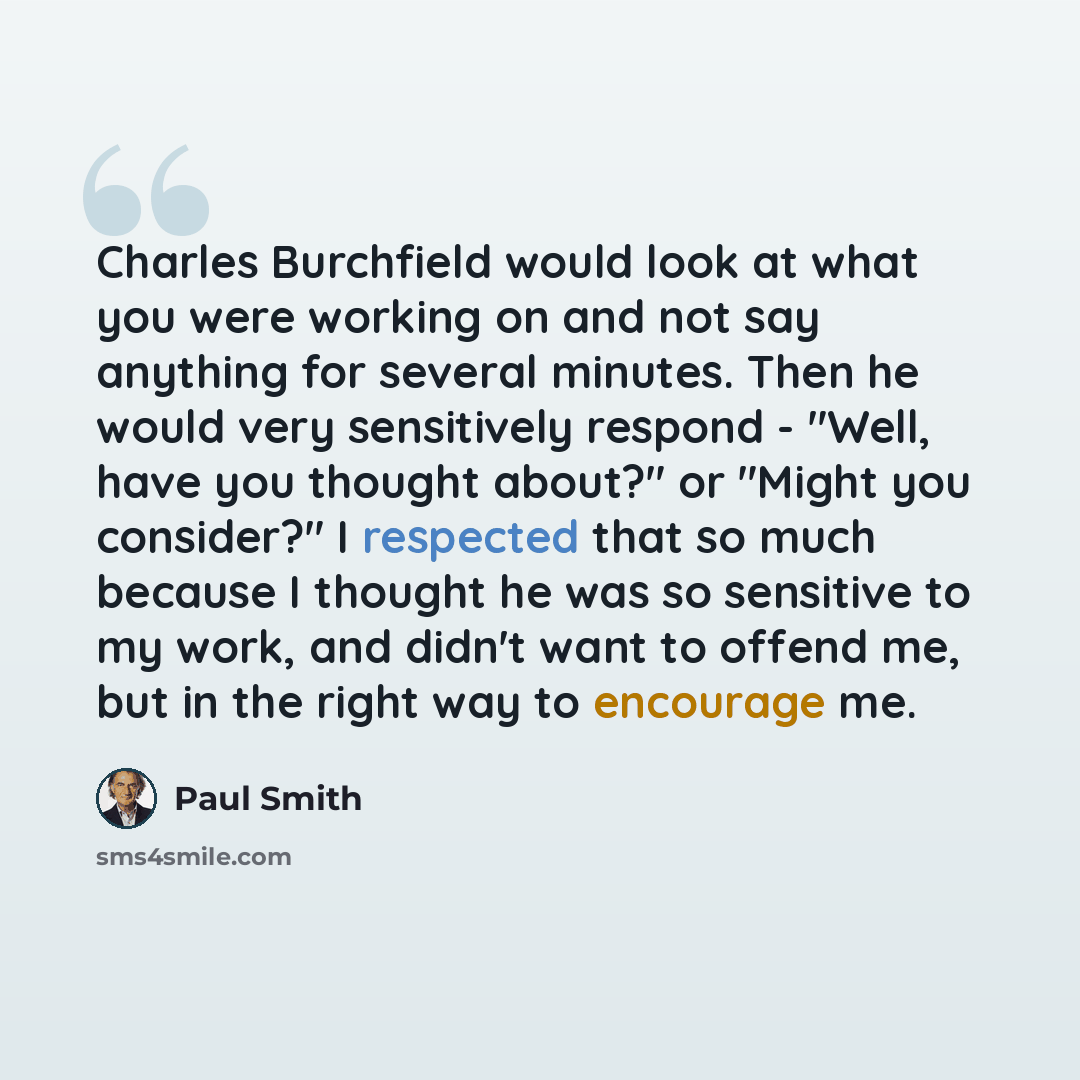 “Charles Burchfield would look at what you were working on and not say anything for several minutes. Then he would very sensitively respond - "Well, have you thought about?" or "Might you consider?" I respected that so much because I thought he was so sensitive to my work, and didn't want to offend…” quote by Paul Smith