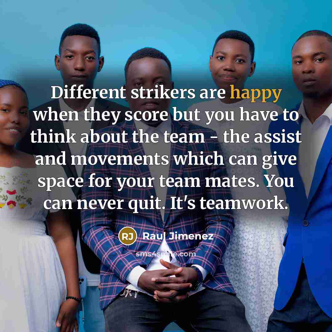 “Different strikers are happy when they score but you have to think about the team - the assist and movements which can give space for your team mates. You can never quit. It's teamwork.” quote by Raul Jimenez