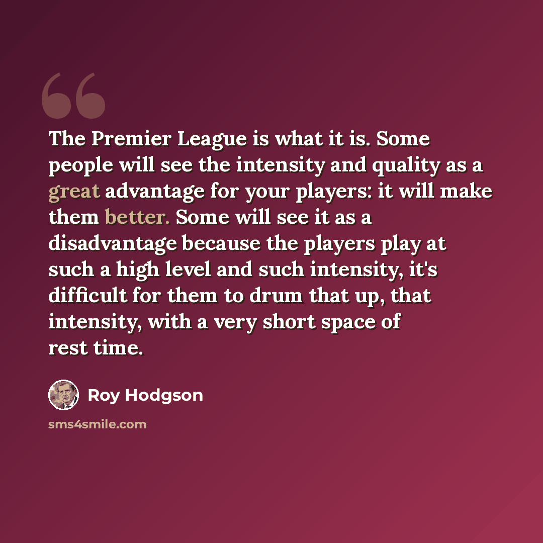 “The Premier League is what it is. Some people will see the intensity and quality as a great advantage for your players: it will make them better. Some will see it as a disadvantage because the players play at such a high level and such intensity, it's difficult for them to drum that up, that…” quote by Roy Hodgson