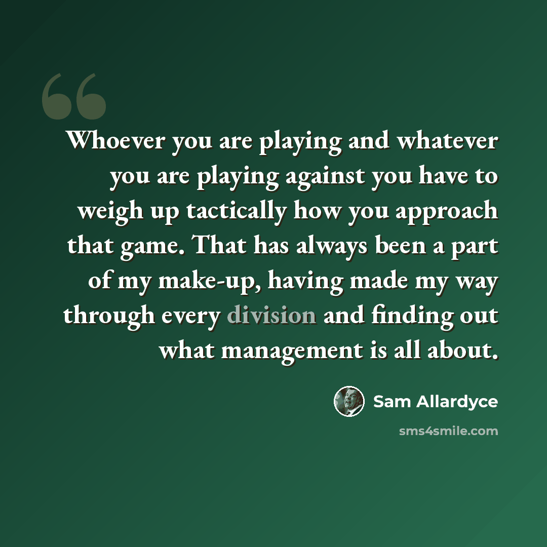 “Whoever you are playing and whatever you are playing against you have to weigh up tactically how you approach that game. That has always been a part of my make-up, having made my way through every division and finding out what management is all about.” quote by Sam Allardyce