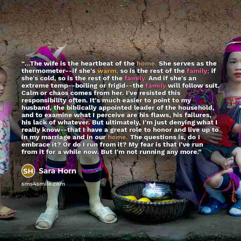“…The wife is the heartbeat of the home. She serves as the thermometer--if she's warm, so is the rest of the family; if she's cold, so is the rest of the family. And if she's an extreme temp--boiling or frigid--the family will follow suit. Calm or chaos comes from her. I've resisted this…” quote by Sara Horn