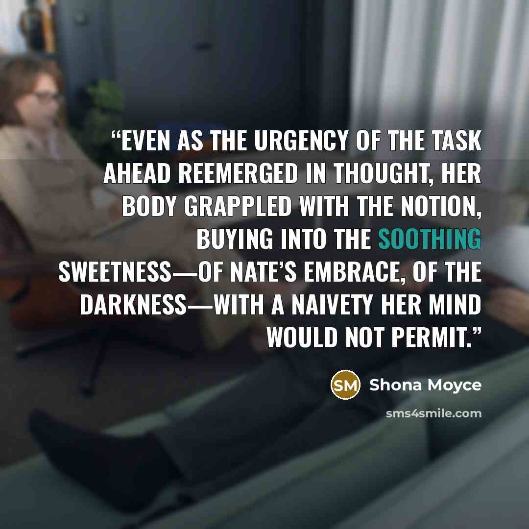 “Even as the urgency of the task ahead reemerged in thought, her body grappled with the notion, buying into the soothing sweetness—of Nate’s embrace, of the darkness—with a naivety her mind would not permit.” quote by Shona Moyce