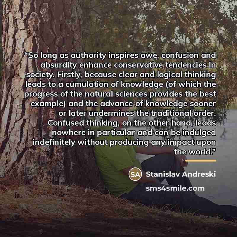 “So long as authority inspires awe, confusion and absurdity enhance conservative tendencies in society. Firstly, because clear and logical thinking leads to a cumulation of knowledge (of which the progress of the natural sciences provides the best example) and the advance of knowledge sooner or…” quote by Anonymous