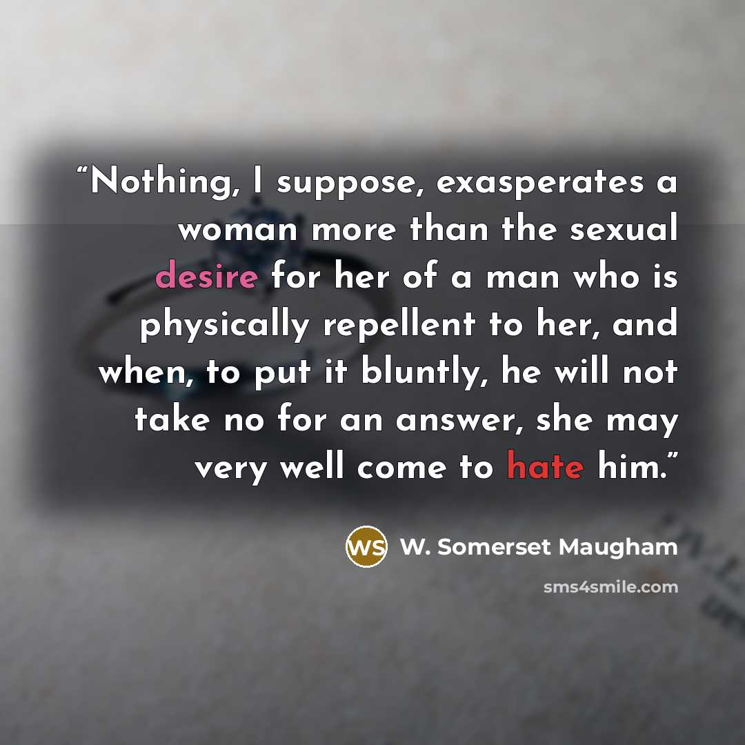 “Nothing, I suppose, exasperates a woman more than the sexual desire for her of a man who is physically repellent to her, and when, to put it bluntly, he will not take no for an answer, she may very well come to hate him.” quote by W. Somerset Maugham
