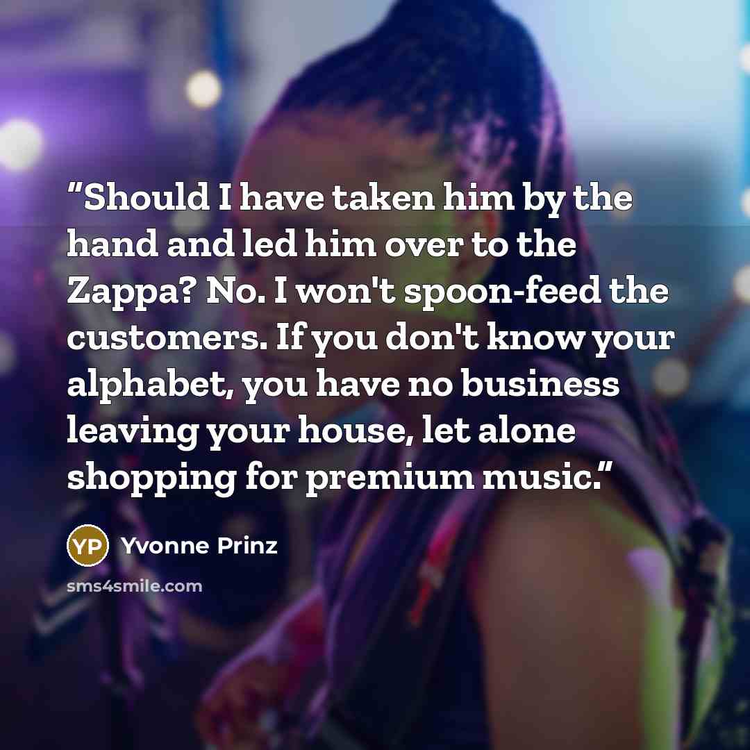 “Should I have taken him by the hand and led him over to the Zappa? No. I won't spoon-feed the customers. If you don't know your alphabet, you have no business leaving your house, let alone shopping for premium music.” quote by Yvonne Prinz