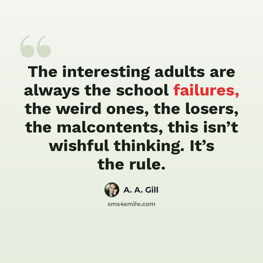 “The interesting adults are always the school failures, the weird ones, the losers, the malcontents, this isn’t wishful thinking. It’s the rule.” quote by A. A. Gill