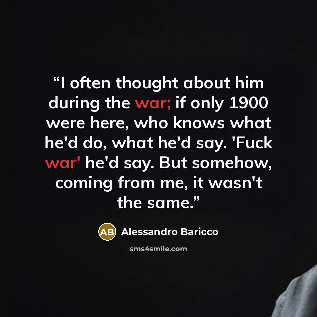 “I often thought about him during the war; if only 1900 were here, who knows what he'd do, what he'd say. 'Fuck war' he'd say. But somehow, coming from me, it wasn't the same.” quote by Alessandro Baricco