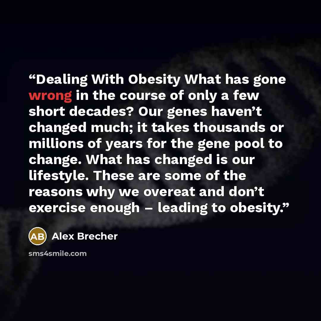 “Dealing With Obesity What has gone wrong in the course of only a few short decades? Our genes haven’t changed much; it takes thousands or millions of years for the gene pool to change. What has changed is our lifestyle. These are some of the reasons why we overeat and don’t exercise enough –…” quote by Alex Brecher