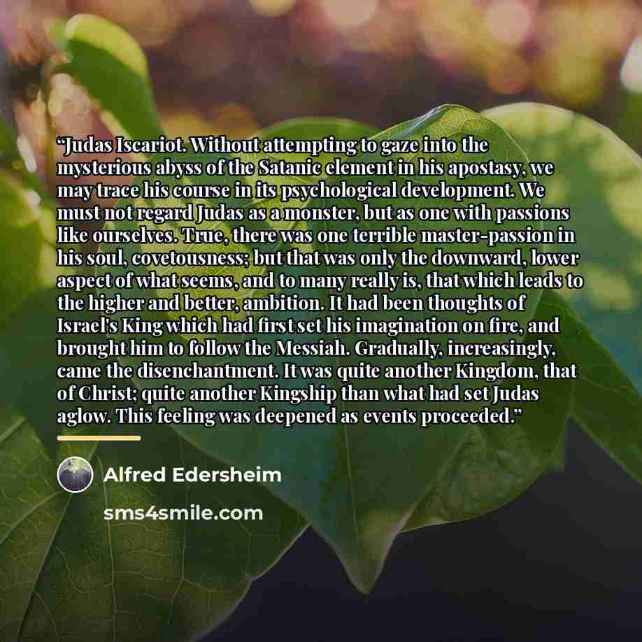 “Judas Iscariot. Without attempting to gaze into the mysterious abyss of the Satanic element in his apostasy, we may trace his course in its psychological development. We must not regard Judas as a monster, but as one with passions like ourselves. True, there was one terrible master-passion in his…” quote by Alfred Edersheim
