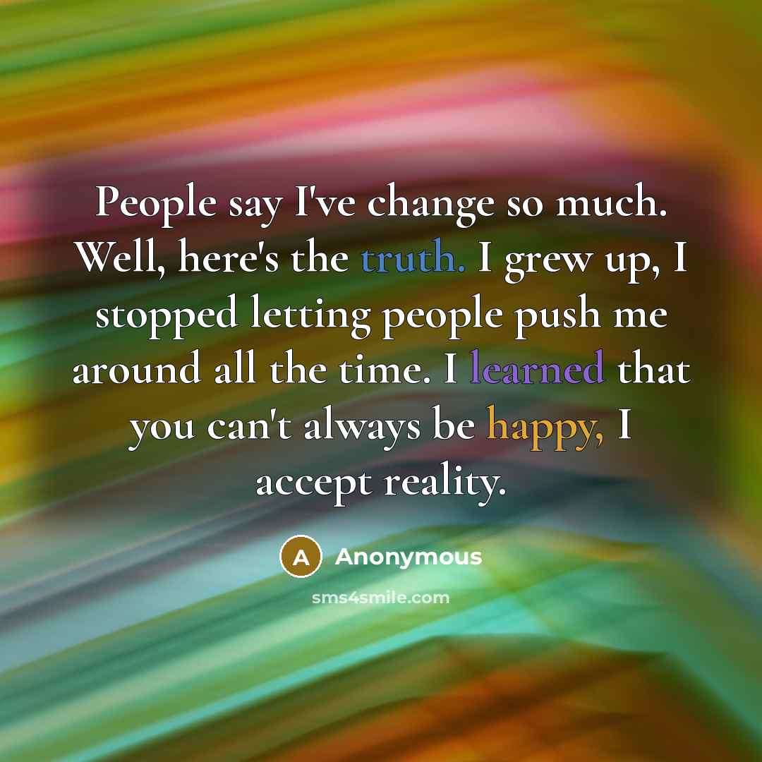 “People say I've change so much. Well, here's the truth. I grew up, I stopped letting people push me around all the time. I learned that you can't always be happy, I accept reality.” quote by Anonymous