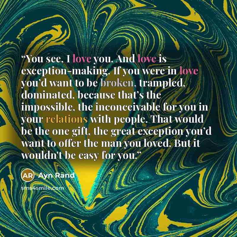 “You see, I love you. And love is exception-making. If you were in love you’d want to be broken, trampled, dominated, because that’s the impossible, the inconceivable for you in your relations with people. That would be the one gift, the great exception you’d want to offer the man you loved. But it…” quote by Ayn Rand