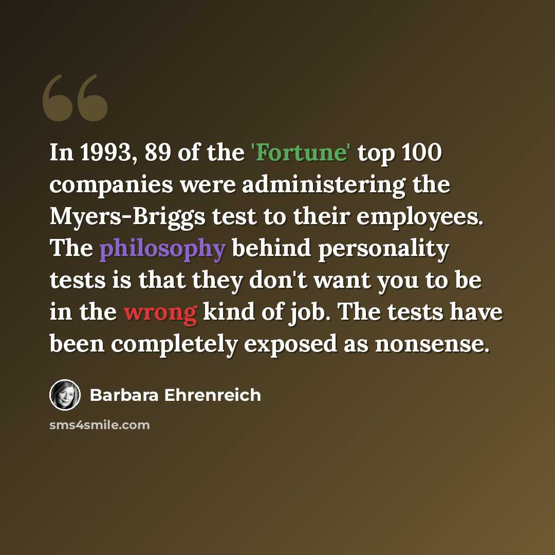 “In 1993, 89 of the 'Fortune' top 100 companies were administering the Myers-Briggs test to their employees. The philosophy behind personality tests is that they don't want you to be in the wrong kind of job. The tests have been completely exposed as nonsense.” quote by Barbara Ehrenreich