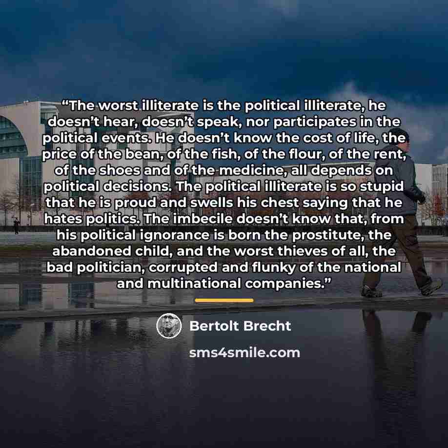 “The worst illiterate is the political illiterate, he doesn’t hear, doesn’t speak, nor participates in the political events. He doesn’t know the cost of life, the price of the bean, of the fish, of the flour, of the rent, of the shoes and of the medicine, all depends on political decisions. The…” quote by Bertolt Brecht