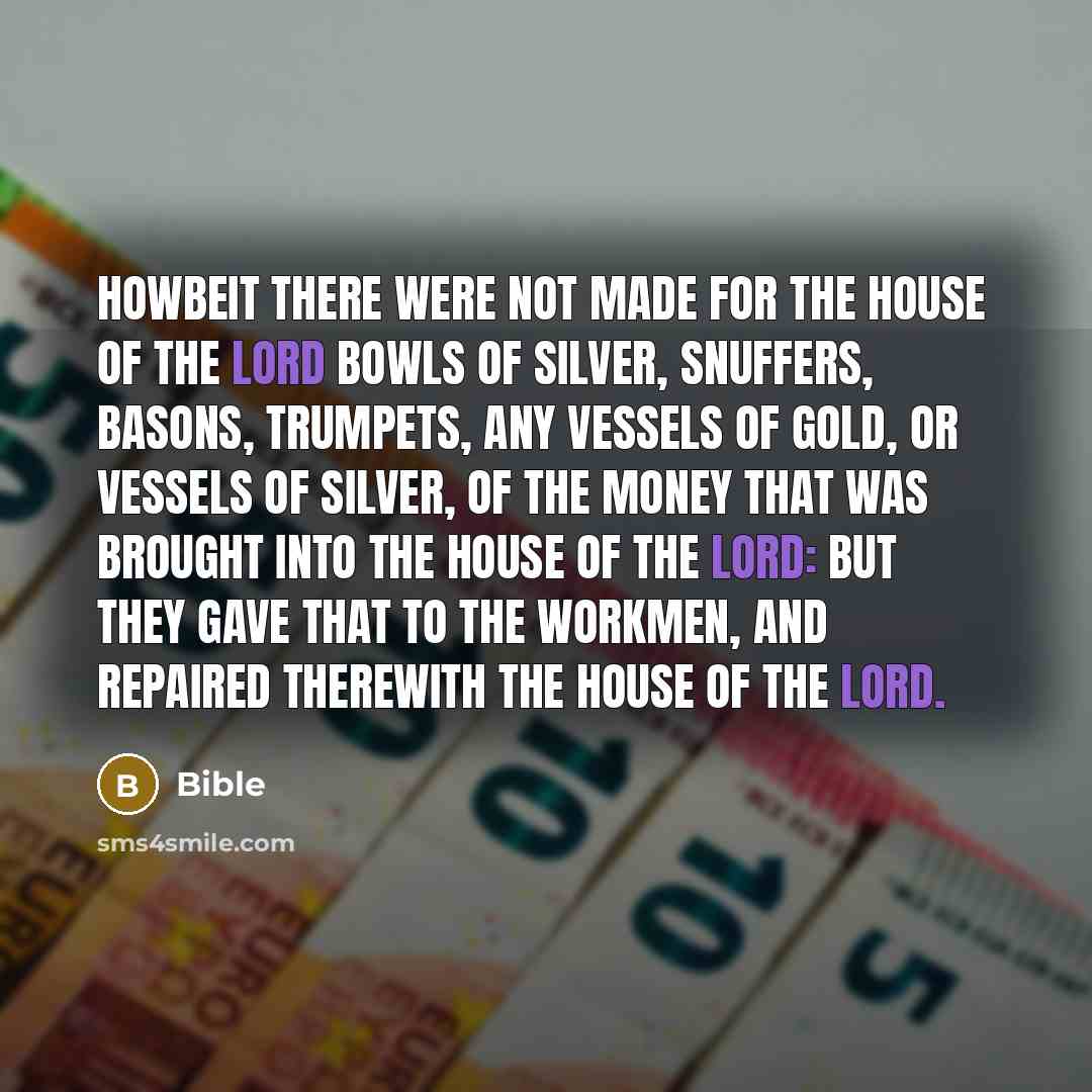 “Howbeit there were not made for the house of the LORD bowls of silver, snuffers, basons, trumpets, any vessels of gold, or vessels of silver, of the money that was brought into the house of the LORD: But they gave that to the workmen, and repaired therewith the house of the LORD.” quote by Bible