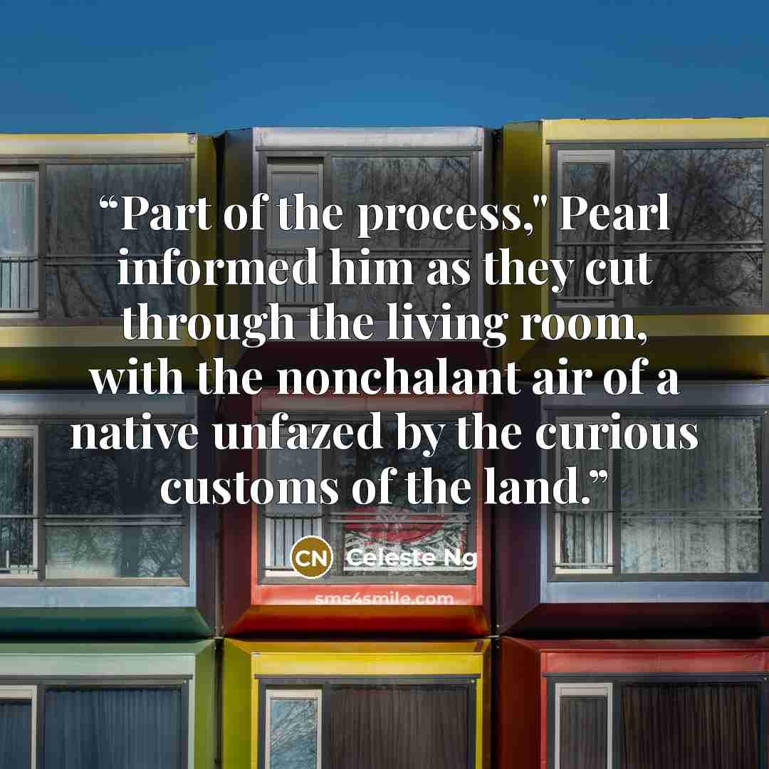 “Part of the process," Pearl informed him as they cut through the living room, with the nonchalant air of a native unfazed by the curious customs of the land.” quote by Celeste Ng
