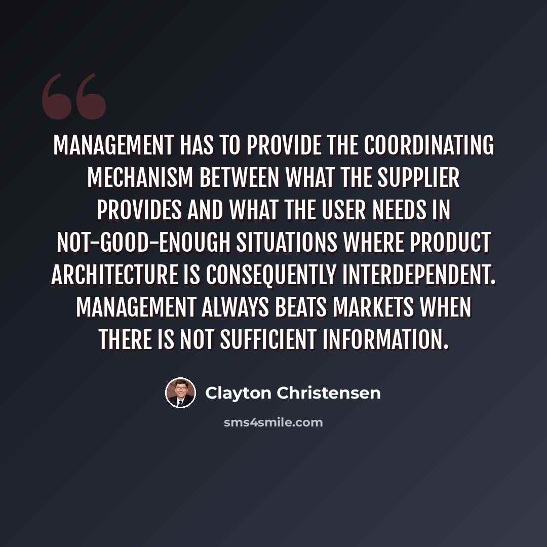 “Management has to provide the coordinating mechanism between what the supplier provides and what the user needs in not-good-enough situations where product architecture is consequently interdependent. Management always beats markets when there is not sufficient information.” quote by Clayton Christensen