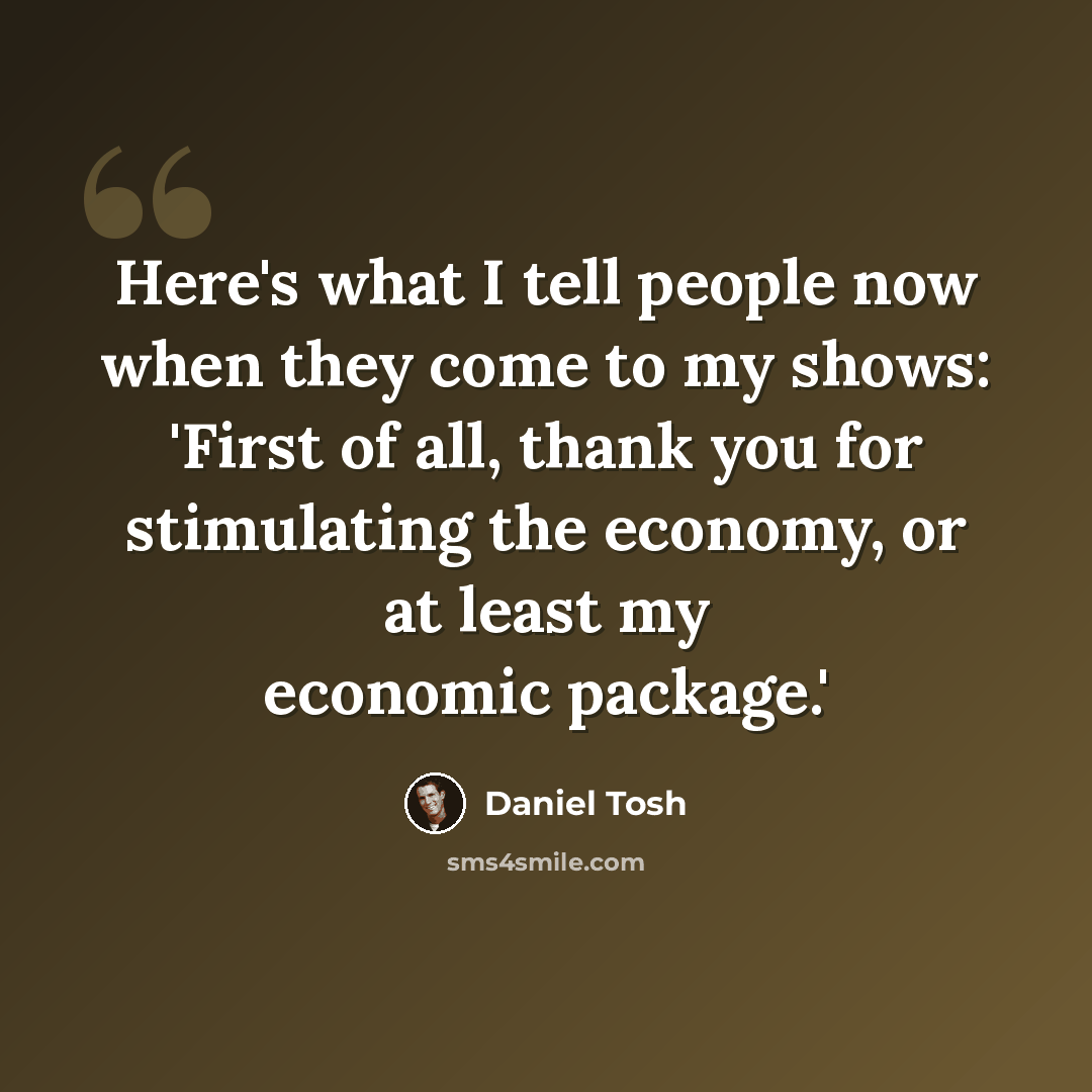 “Here's what I tell people now when they come to my shows: 'First of all, thank you for stimulating the economy, or at least my economic package.'” quote by Daniel Tosh