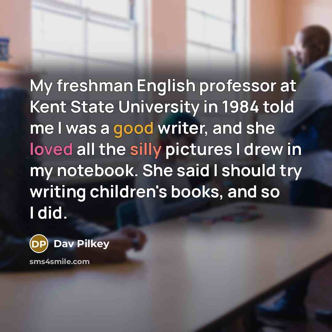“My freshman English professor at Kent State University in 1984 told me I was a good writer, and she loved all the silly pictures I drew in my notebook. She said I should try writing children's books, and so I did.” quote by Dav Pilkey