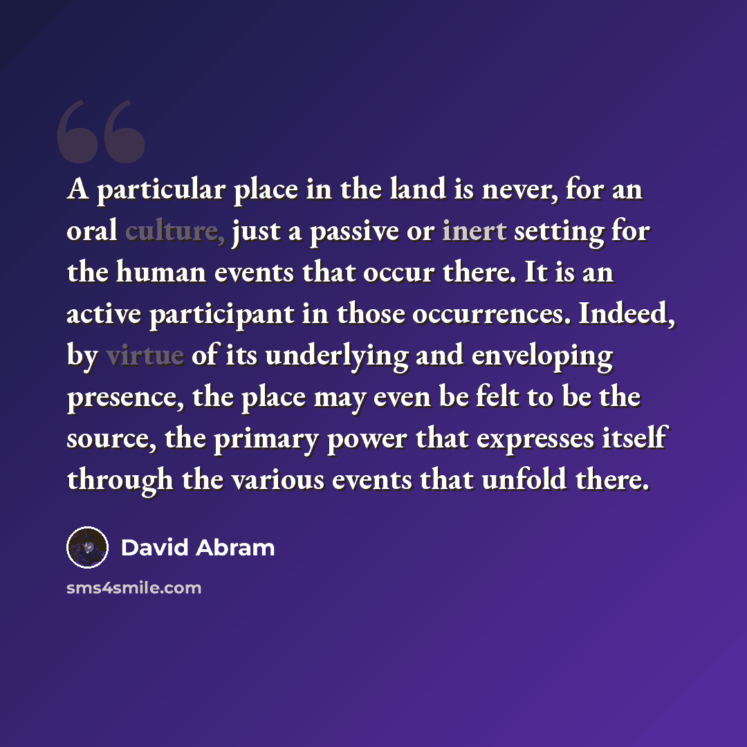 “A particular place in the land is never, for an oral culture, just a passive or inert setting for the human events that occur there. It is an active participant in those occurrences. Indeed, by virtue of its underlying and enveloping presence, the place may even be felt to be the source, the…” quote by David Abram