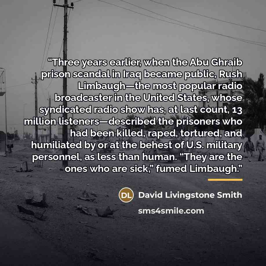 “Three years earlier, when the Abu Ghraib prison scandal in Iraq became public, Rush Limbaugh—the most popular radio broadcaster in the United States, whose syndicated radio show has, at last count, 13 million listeners—described the prisoners who had been killed, raped, tortured, and humiliated by…” quote by David Livingstone Smith