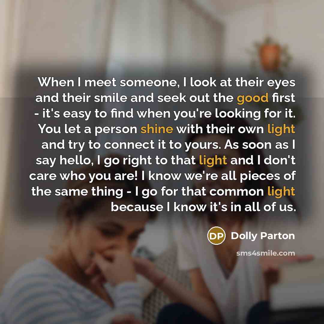 “When I meet someone, I look at their eyes and their smile and seek out the good first - it's easy to find when you're looking for it. You let a person shine with their own light and try to connect it to yours. As soon as I say hello, I go right to that light and I don't care who you are! I know…” quote by Dolly Parton