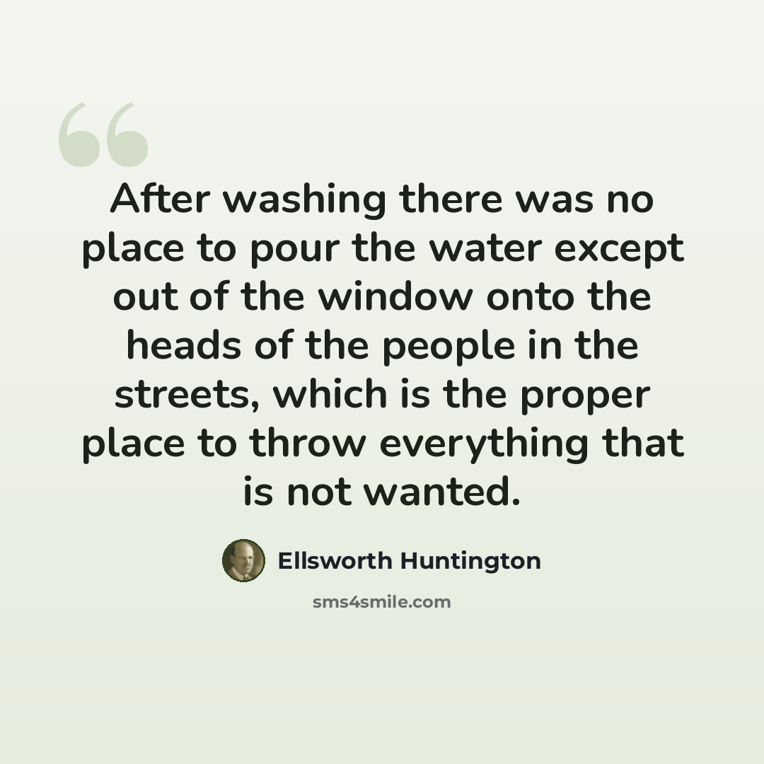 “After washing there was no place to pour the water except out of the window onto the heads of the people in the streets, which is the proper place to throw everything that is not wanted.” quote by Ellsworth Huntington