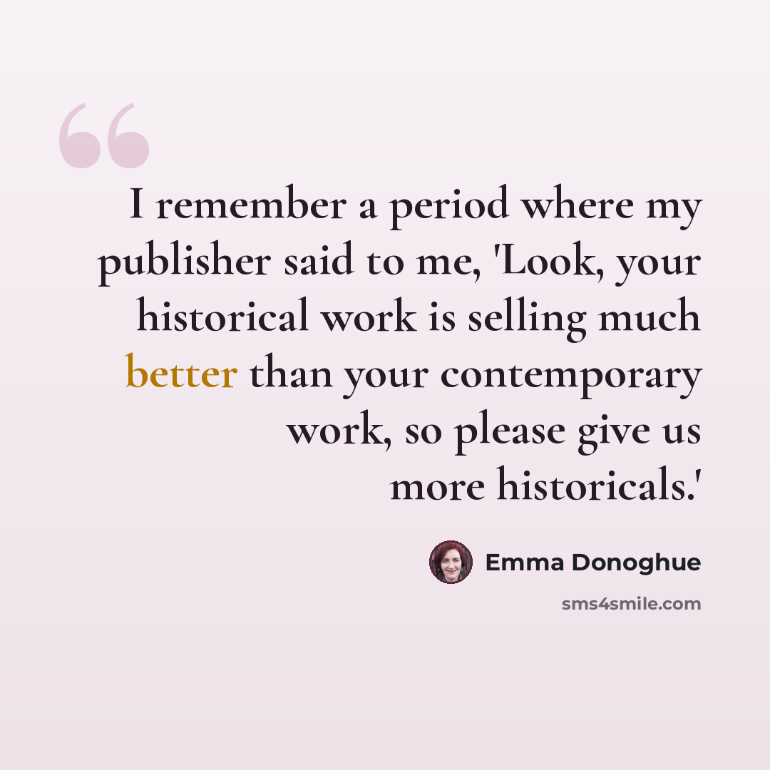 “I remember a period where my publisher said to me, 'Look, your historical work is selling much better than your contemporary work, so please give us more historicals.'” quote by Emma Donoghue