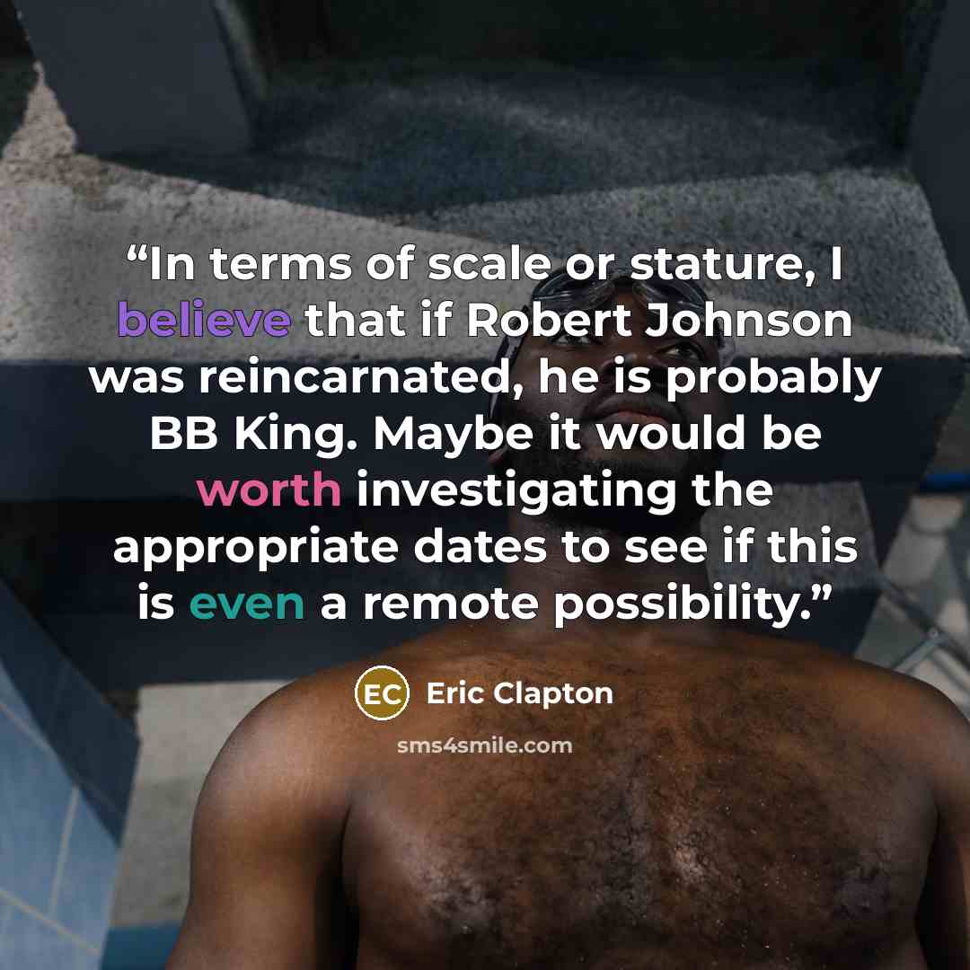 “In terms of scale or stature, I believe that if Robert Johnson was reincarnated, he is probably BB King. Maybe it would be worth investigating the appropriate dates to see if this is even a remote possibility.” quote by Eric Clapton