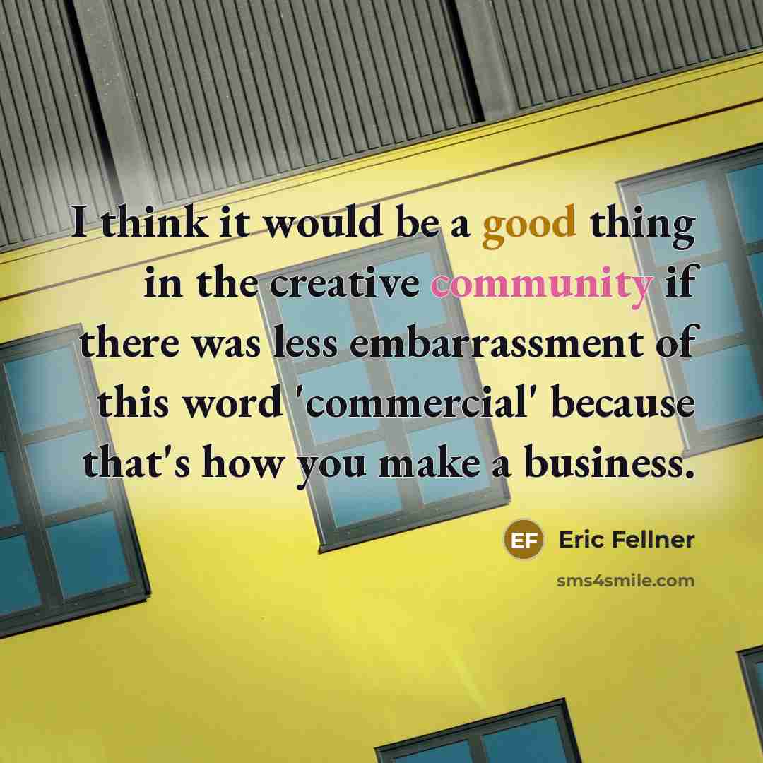 “I think it would be a good thing in the creative community if there was less embarrassment of this word 'commercial' because that's how you make a business.” quote by Eric Fellner