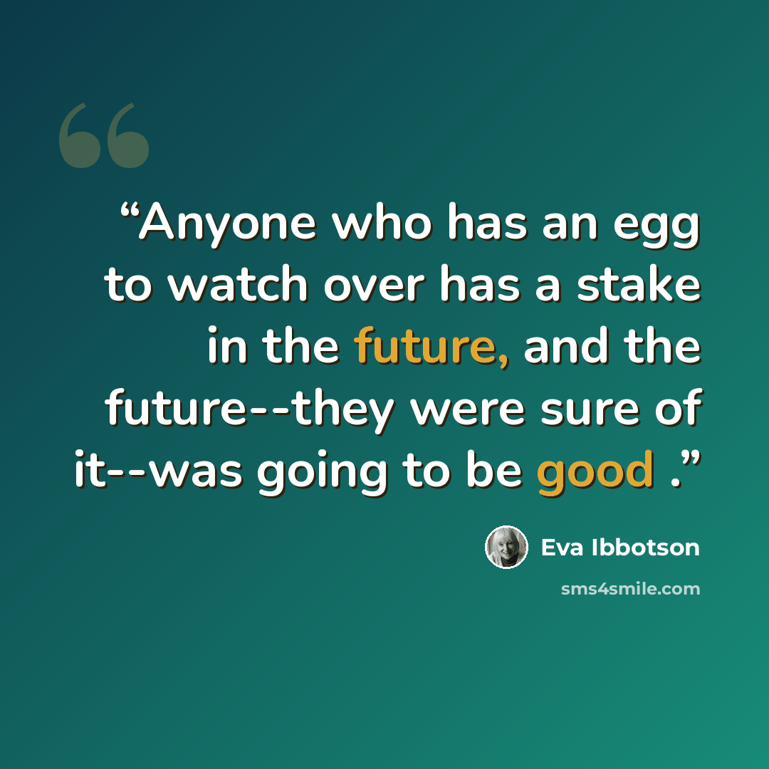 “Anyone who has an egg to watch over has a stake in the future, and the future--they were sure of it--was going to be good .” quote by Eva Ibbotson