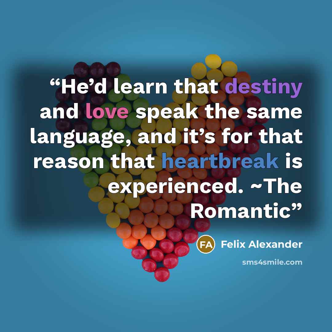 “He’d learn that destiny and love speak the same language, and it’s for that reason that heartbreak is experienced. ~The Romantic” quote by Felix Alexander