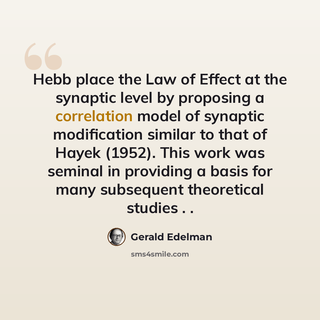 “Hebb place the Law of Effect at the synaptic level by proposing a correlation model of synaptic modification similar to that of Hayek (1952). This work was seminal in providing a basis for many subsequent theoretical studies . .” quote by Gerald Edelman