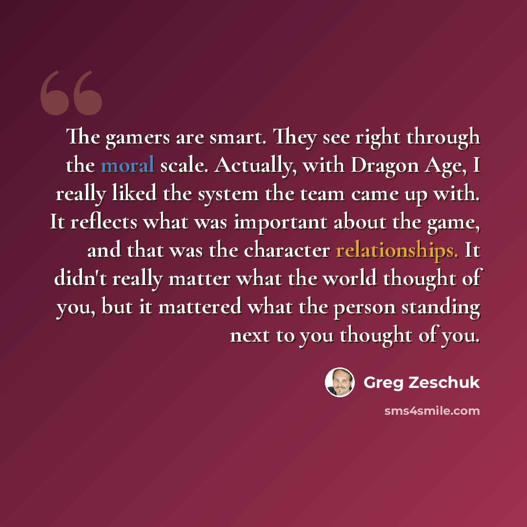 “The gamers are smart. They see right through the moral scale. Actually, with Dragon Age, I really liked the system the team came up with. It reflects what was important about the game, and that was the character relationships. It didn't really matter what the world thought of you, but it mattered…” quote by Greg Zeschuk