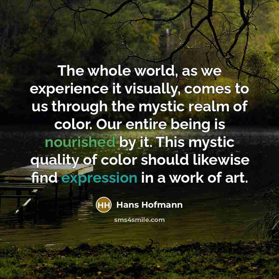 “The whole world, as we experience it visually, comes to us through the mystic realm of color. Our entire being is nourished by it. This mystic quality of color should likewise find expression in a work of art.” quote by Hans Hofmann