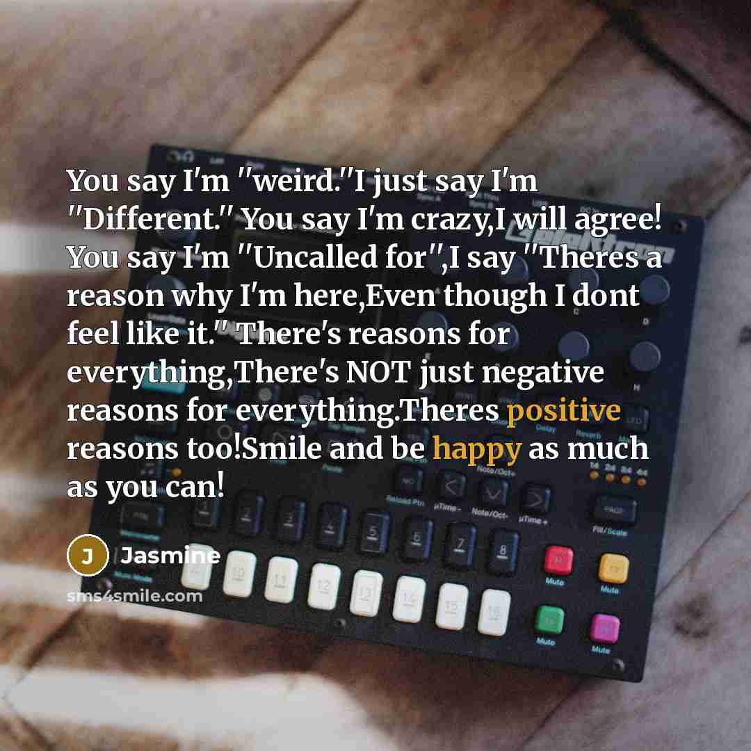 “You say I'm ''weird.''I just say I'm ''Different.'' You say I'm crazy,I will agree! You say I'm ''Uncalled for'',I say ''Theres a reason why I'm here,Even though I dont feel like it.'' There's reasons for everything,There's NOT just negative reasons for everything.Theres positive reasons too!Smile…” quote by Jasmine