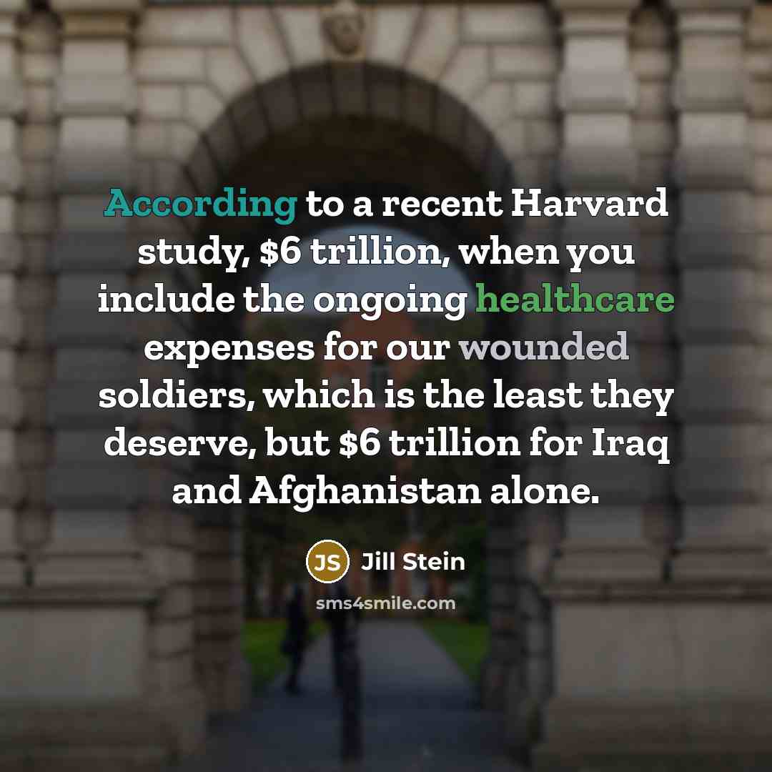 “According to a recent Harvard study, $6 trillion, when you include the ongoing healthcare expenses for our wounded soldiers, which is the least they deserve, but $6 trillion for Iraq and Afghanistan alone.” quote by Jill Stein