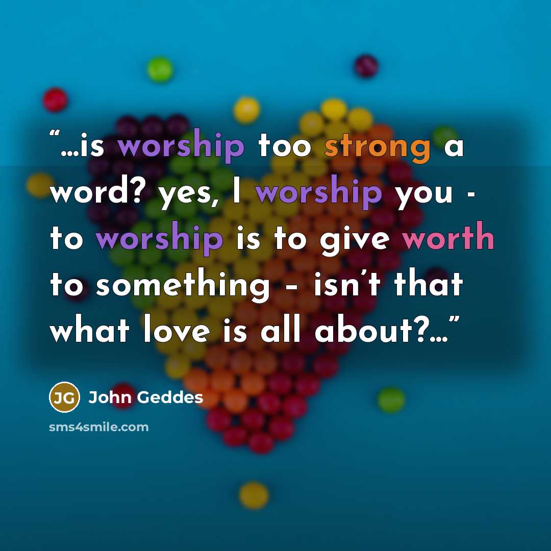 “...is worship too strong a word? yes, I worship you - to worship is to give worth to something – isn’t that what love is all about?...” quote by John Geddes