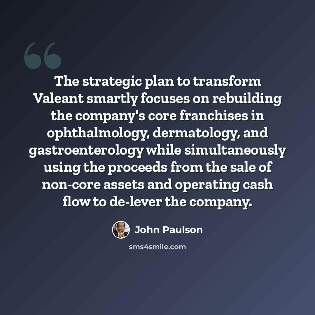 “The strategic plan to transform Valeant smartly focuses on rebuilding the company's core franchises in ophthalmology, dermatology, and gastroenterology while simultaneously using the proceeds from the sale of non-core assets and operating cash flow to de-lever the company.” quote by John Paulson