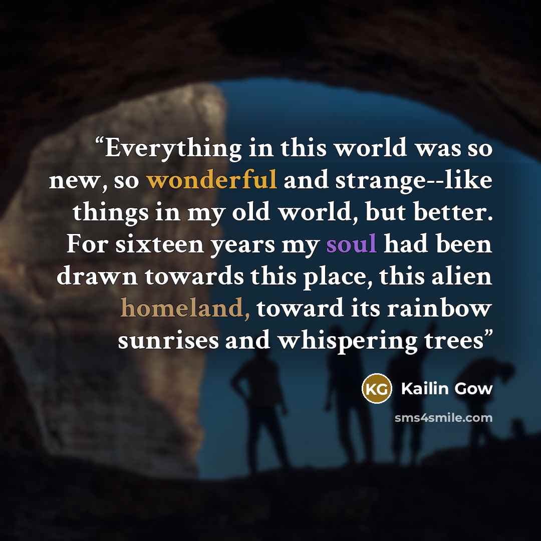“Everything in this world was so new, so wonderful and strange--like things in my old world, but better. For sixteen years my soul had been drawn towards this place, this alien homeland, toward its rainbow sunrises and whispering trees” quote by Kailin Gow