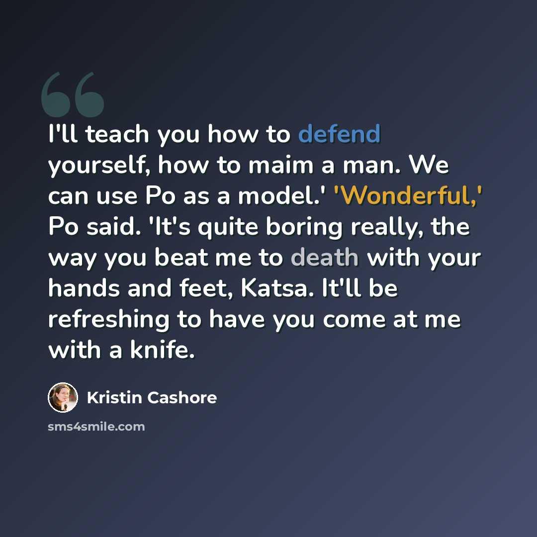 “I'll teach you how to defend yourself, how to maim a man. We can use Po as a model.' 'Wonderful,' Po said. 'It's quite boring really, the way you beat me to death with your hands and feet, Katsa. It'll be refreshing to have you come at me with a knife.” quote by Kristin Cashore