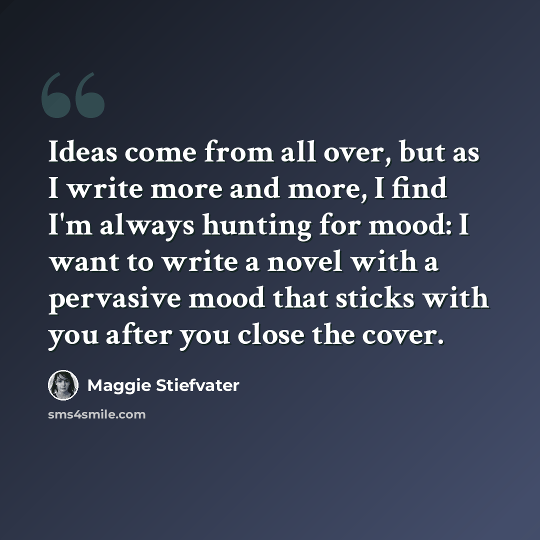 “Ideas come from all over, but as I write more and more, I find I'm always hunting for mood: I want to write a novel with a pervasive mood that sticks with you after you close the cover.” quote by Maggie Stiefvater