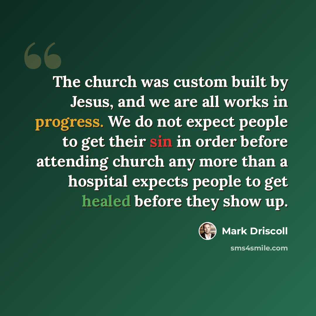 “The church was custom built by Jesus, and we are all works in progress. We do not expect people to get their sin in order before attending church any more than a hospital expects people to get healed before they show up.” quote by Mark Driscoll