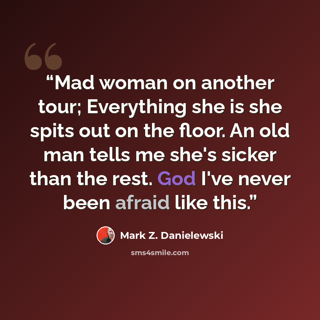 “Mad woman on another tour; Everything she is she spits out on the floor. An old man tells me she's sicker than the rest. God I've never been afraid like this.” quote by Mark Z. Danielewski
