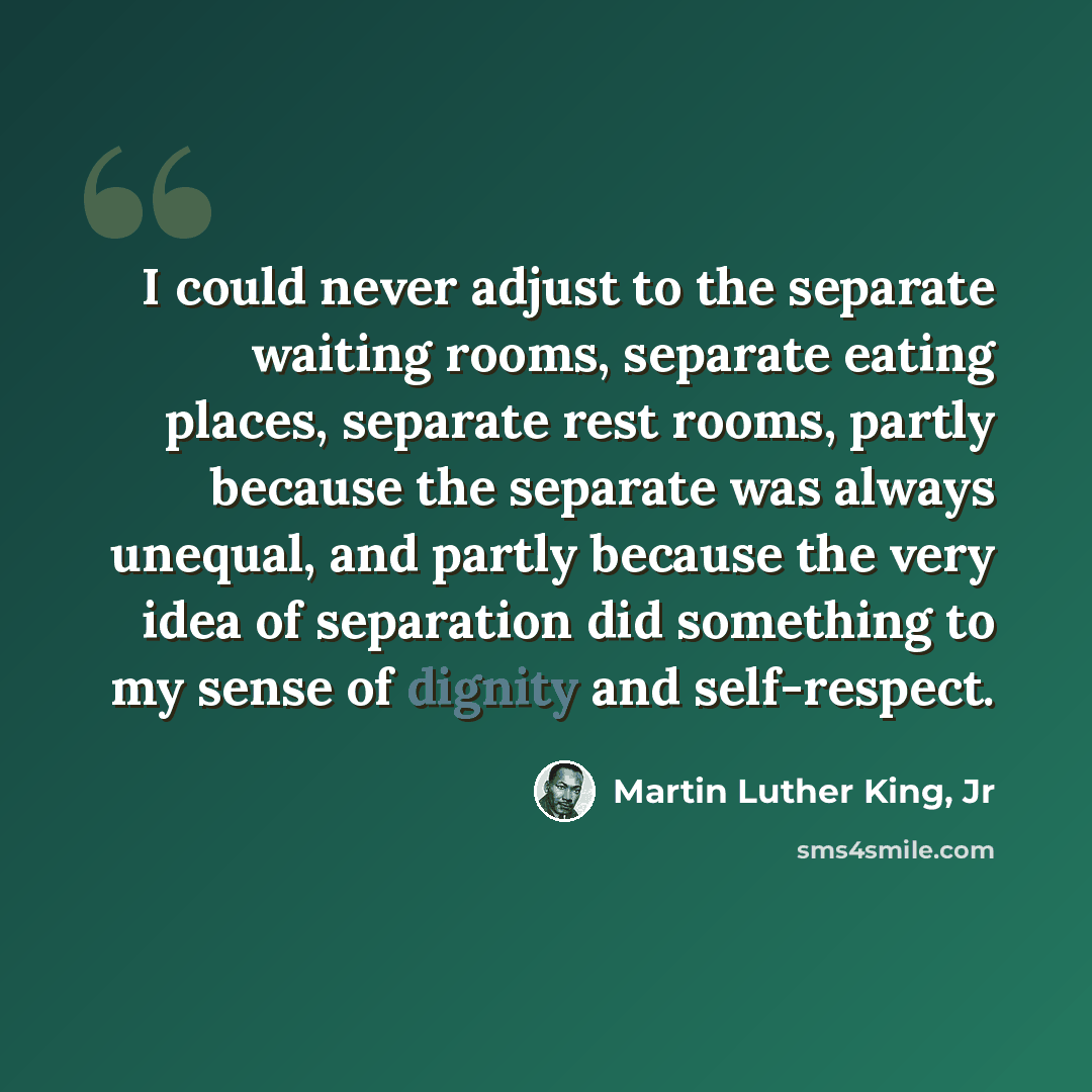 “I could never adjust to the separate waiting rooms, separate eating places, separate rest rooms, partly because the separate was always unequal, and partly because the very idea of separation did something to my sense of dignity and self-respect.” quote by Martin Luther King, Jr