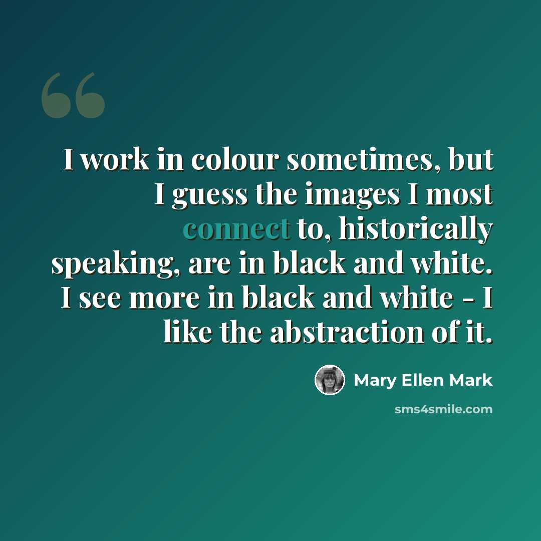 “I work in colour sometimes, but I guess the images I most connect to, historically speaking, are in black and white. I see more in black and white - I like the abstraction of it.” quote by Mary Ellen Mark