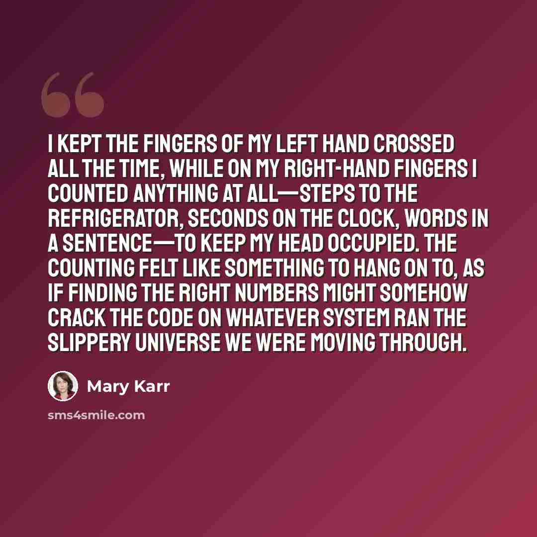 “I kept the fingers of my left hand crossed all the time, while on my right-hand fingers I counted anything at all—steps to the refrigerator, seconds on the clock, words in a sentence—to keep my head occupied. The counting felt like something to hang on to, as if finding the right numbers might…” quote by Mary Karr