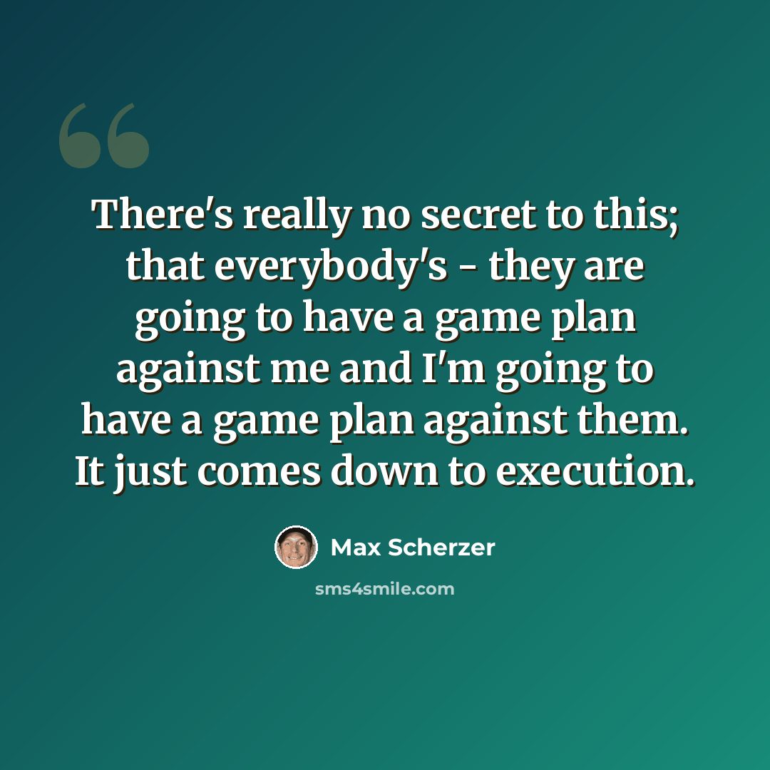 “There's really no secret to this; that everybody's - they are going to have a game plan against me and I'm going to have a game plan against them. It just comes down to execution.” quote by Max Scherzer