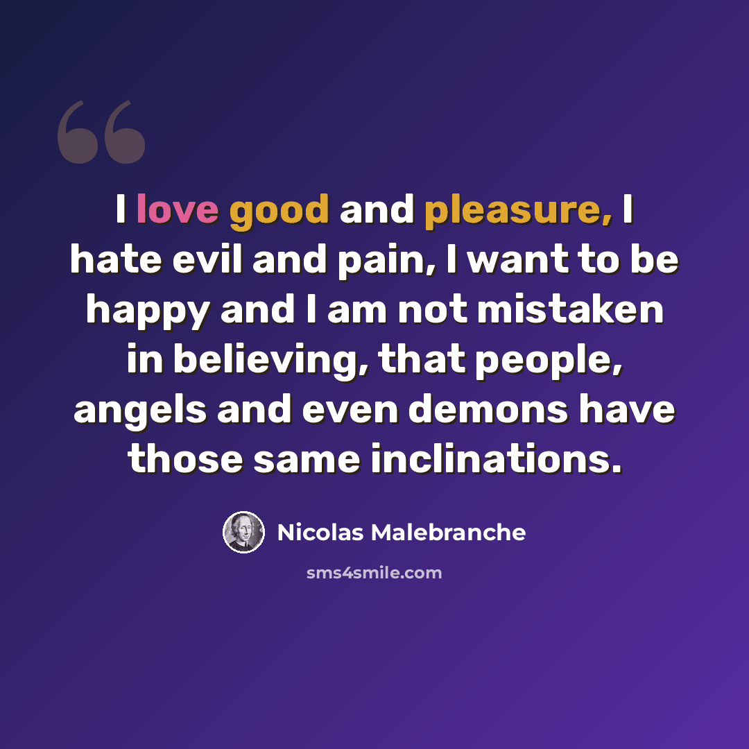 “I love good and pleasure, I hate evil and pain, I want to be happy and I am not mistaken in believing, that people, angels and even demons have those same inclinations.” quote by Nicolas Malebranche